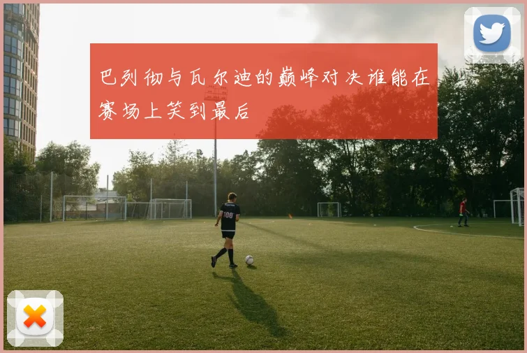 巴列彻与瓦尔迪的巅峰对决谁能在赛场上笑到最后