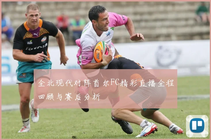 全北现代对阵首尔FC精彩直播全程回顾与赛后分析