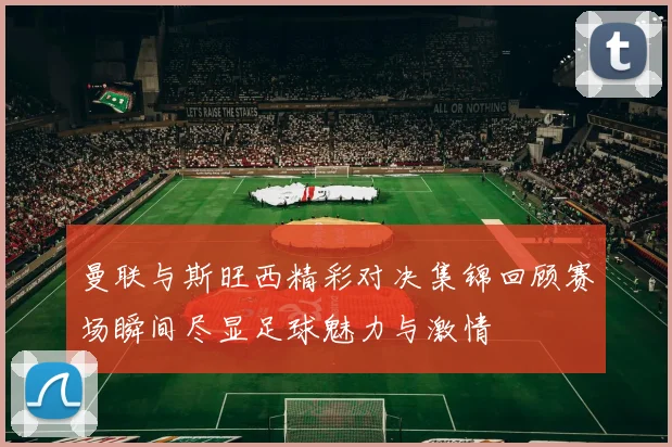 曼联与斯旺西精彩对决集锦回顾赛场瞬间尽显足球魅力与激情