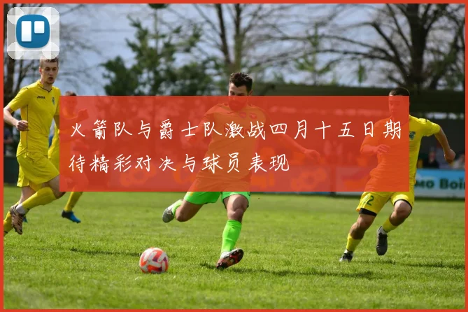 火箭队与爵士队激战四月十五日期待精彩对决与球员表现