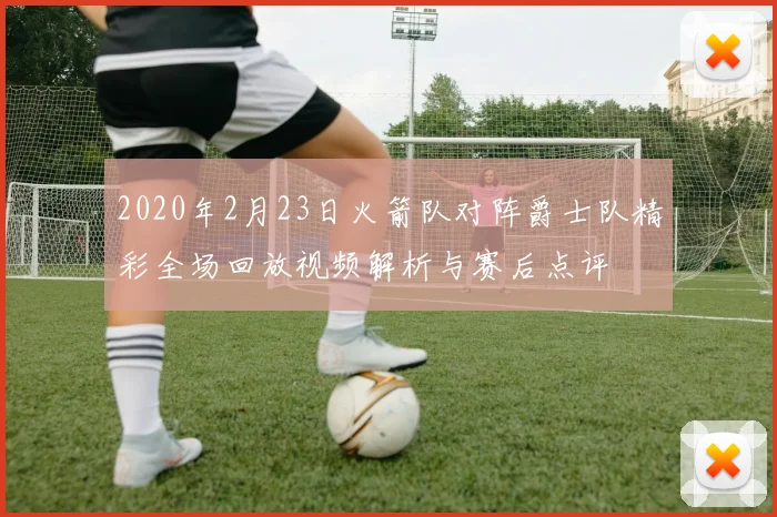 2020年2月23日火箭队对阵爵士队精彩全场回放视频解析与赛后点评
